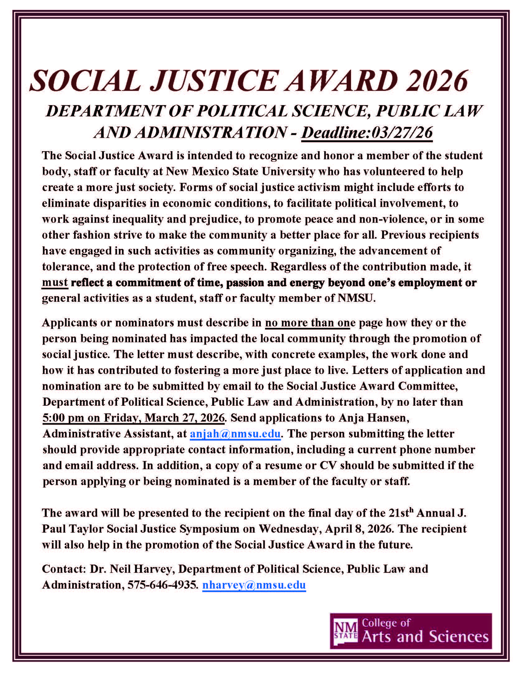 The image is a digital flyer for the "Social Justice Award 2026" presented by the Department of Political Science, Public Law, and Administration at New Mexico State University. The flyer has a white background enclosed by a double-lined border in dark red. At the top, the title "SOCIAL JUSTICE AWARD 2026" is written in large, bold, dark red uppercase letters, followed by the department name and the application deadline in smaller, italicized font.  The body text is left-aligned and explains the purpose of the award, its eligibility criteria, nomination details, and submission instructions. Important phrases are bolded for emphasis. The contact information for submissions includes an email address and a phone number. The bottom right features the logo of the College of Arts and Sciences in white and dark red.  Alt-text:  A flyer for the Social Justice Award 2026 from New Mexico State University, detailing the nomination process and contact information.  Transcribed Text:  SOCIAL JUSTICE AWARD 2026 DEPARTMENT OF POLITICAL SCIENCE, PUBLIC LAW AND ADMINISTRATION - Deadline: 03/27/26  The Social Justice Award is intended to recognize and honor a member of the student body, staff or faculty at New Mexico State University who has volunteered to help create a more just society. Forms of social justice activism might include efforts to eliminate disparities in economic conditions, to facilitate political involvement, to work against inequality and prejudice, to promote peace and non-violence, or in some other fashion strive to make the community a better place for all. Previous recipients have engaged in such activities as community organizing, the advancement of tolerance, and the protection of free speech. Regardless of the contribution made, it must reflect a commitment of time, passion and energy beyond one’s employment or general activities as a student, staff or faculty member of NMSU.  Applicants or nominators must describe in no more than one page how they or the person being nominated has impacted the local community through the promotion of social justice. The letter must describe, with concrete examples, the work done and how it has contributed to fostering a more just place to live. Letters of application and nomination are to be submitted by email to the Social Justice Award Committee, Department of Political Science, Public Law and Administration, by no later than 5:00 pm on Friday, March 27, 2026. Send applications to Anja Hansen, Administrative Assistant, at anjah@nmsu.edu. The person submitting the letter should provide appropriate contact information, including a current phone number and email address. In addition, a copy of a resume or CV should be submitted if the person applying or being nominated is a member of the faculty or staff.  The award will be presented to the recipient on the final day of the 21st Annual J. Paul Taylor Social Justice Symposium on Wednesday, April 8, 2026. The recipient will also help in the promotion of the Social Justice Award in the future.  Contact: Dr. Neil Harvey, Department of Political Science, Public Law and Administration, 575-646-4935. nharvey@nmsu.edu  [Logo of NM State College of Arts and Sciences]