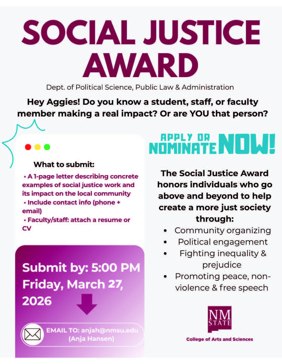 The image is a digital flyer for the "Social Justice Award" presented by the Department of Political Science, Public Law & Administration. The background is predominantly white with various text boxes and colored accents. At the top, "SOCIAL JUSTICE AWARD" is written in bold, dark purple letters. Beneath it is smaller text stating the department's name. The flyer asks "Hey Aggies!" if they know someone making a real impact. On the left, a white text box with colorful corner decorations lists submission instructions, including a one-page letter and contact details. A bold magenta section below specifies the submission deadline, Friday, March 27, 2026, at 5:00 PM, with an email address provided for contacts. On the right side, a section explains the award’s purpose: honoring those contributing to a just society through various means such as community organizing and fighting inequality. The phrase "APPLY OR NOMINATE NOW!" is in bold turquoise. The bottom-right corner displays the New Mexico State University logo in dark purple.  Alt-text:  Flyer for a Social Justice Award presented by the Dept. of Political Science at NMSU, with details on submissions and award purposes.  Transcribed Text:  SOCIAL JUSTICE AWARD Dept. of Political Science, Public Law & Administration  Hey Aggies! Do you know a student, staff, or faculty member making a real impact? Or are YOU that person?  What to submit:  A 1-page letter describing concrete examples of social justice work and its impact on the local community Include contact info (phone + email) Faculty/staff: attach a resume or CV Submit by: 5:00 PM Friday, March 27, 2026 EMAIL TO: anjah@nmsu.edu (Anja Hansen)  The Social Justice Award honors individuals who go above and beyond to help create a more just society through:  Community organizing Political engagement Fighting inequality & prejudice Promoting peace, non-violence & free speech NM STATE College of Arts and Sciences